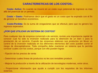 CARACTERISTICAS DE LOS COSTOS.-
Costo- Activo: Es cuando se incurre en un costo cuyo potencial de ingresos va mas
allá del potencial de un periodo.
Costo – Gasto: Podríamos decir que el gasto es un costo que ha expirado con el fin
de generar un beneficio económico.
Costo-Perdida: Es la suma de erogaciones que se efectuó; pero que no genero los
ingresos esperados.
¿POR QUE UTILIZAR UN SISTEMA DE COSTOS?
Para cualquier tipo de empresa comercial o de servicio, reviste una importancia capital de
conocer cual ha sido la inversión realizada para la obtención de un bien o para la
prestación de un servicio. Cuando las empresas elaboran sus productos sin llevar un
control de la inversión realizada en los diferentes elementos del costo pueden correr el
riesgo de descapitalizarse. Toda compañía debe mantener un sistema que le permita
conocer cuales son los costos, porque con ello pueden lograr:
- Fijación de los precios de venta
- Determinar cuales líneas de productos no les son rentables producir.
- Mejorar la producción a través de la utilización de tecnologías modernas, entre otros.
- Proporcionar información que ayude a cumplir con los requisitos de los informes
externos.
 