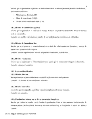 M.Sc. Raquel Irene Laguado Ramírez
3
Son los que se generan en el proceso de transformación de la materia prima en productos elaborados,
presenta tres elementos:
 Materia prima directa (MPD)
 Mano de obra directa (MOD)
 Cargos indirectos de fabricación (CIF)
1.6.1.2 Costos de Distribución (gasto):
Son los que se generan en el área que se encarga de llevar los productos terminados desde la empresa
hasta el consumidor.
Ejemplo: Los sueldos y prestaciones sociales de los vendedores, las comisiones, la publicidad.
1.6.1.3 Costos de Administración:
Son los que se originan en el área administrativa, es decir, los relacionados con dirección, y manejo de
operaciones generales de la empresa.
Ejemplo: Sueldos o prestaciones sociales del personal de tesorería, contabilidad…
1.6.1.4 Costos Financieros:
Son los que se originan por la obtención de recursos ajenos que la empresa necesita para su desarrollo.
Ejemplo: préstamos bancarios.
1.6.2 Según su identificación
1.6.2.1 Costos directos:
Son aquellos que se pueden identificar o cuantificar plenamente con el producto.
Ejemplo: Los sueldos de los trabajadores u obreros.
1.6.2.2 Costos indirectos:
Son costos que no se pueden identificar o cuantificar plenamente con el producto.
Ejemplo: Los servicios.
1.6.2.3 Según el período en que se llevan los estados financieros
Son los que están relacionados con la función de producción. Estos se incorporan en los inventarios de
materias primas, producción en proceso y artículos terminados y se reflejan en el activo del Balance
General.
 