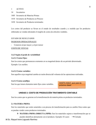 M.Sc. Raquel Irene Laguado Ramírez
4
1 ACTIVO
14 Inventarios
1405 Inventario de Materias Primas
1410 Inventario de Productos en Proceso
1430 Inventario de Productos terminados
Los costos del producto se llevan en el estado de resultados cuando y a medida que los productos
elaborados se vendan afectando el renglón de costos de artículos vendidos.
ESTADO DE RESULTADOS
INGRESOS OPERACIONALES
- Comercio al por mayor y al por menor
COSTO DE VENTAS
1.6.3 Según el grado de variabilidad
1.6.3.1 Costos Fijos:
Son los costos que permanecen constantes en su magnitud dentro de un período determinado.
Ejemplo: Los sueldos.
1.6.3.2 Costos variables:
Son aquellos cuya magnitud cambia en razón directa del volumen de las operaciones realizadas.
1.6.3.3 Costos semifijos
Son los que tienen elementos tanto fijos como variables.
_______________________________________________________________________
UNIDAD 2: COSTO DE PRODUCCIÓN TRATAMIENTO CONTABLE
Son los costos que se generan en la transformación de materia prima en productos terminados.
2.1 MATERIA PRIMA
Son los materiales que serán sometidos a un proceso de transformación para su cambio físico antes que
se puedan vender como productos terminados.
 MATERIA PRIMA DIRECTA (MPD): Son los materiales sujetos a transformación que se
pueden identificar plenamente con el producto. Ejemplo: El cuero Calzado
HASTA AQUÍ, quiz para la
próxima clase!
 