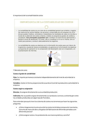 6 Importanciade lacontabilidadde costos
7 Metodosde costo
Costos el grado de variabilidad
Fijos.Su importe permanece constanteindependientemente delnivel de actividadde la
empresa.
Variables.Varían enforma proporcional de acuerdoal nivel de laproducciónoactividadde la
empresa
Costos segúnsu asignación
Directos. Se asignandirectamente aunaunidadde producción.
Indirectos.No se puedenasignardirectamente aunproductoo servicio,se distribuyen entre
lasunidadesproducidasconalgúntipode Prorrateo.
Para entenderparaqué sirvenlossistemasde costeonostenemosque hacerlassiguientes
preguntas:
 ¿Cómointegraremoslaestructurade loscostosteniéndosecomprasde inventarios,
consumode mano de obra y de gastos de fabricaciónde diferentesperiodosycon
diferentesprecios?
 ¿Cómoasignarcostos a losproductosde una manerapráctica y sencilla?
 