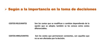 COSTOS RELEVANTES
COSTOS IRRELEVANTES
Son los costos que se modifican o cambian dependiendo de la
opción que se adopte; también se les conoce como costos
diferenciables.
Son los costos que permanecen constantes, son aquellos que
no se ven afectados por la decisión.
 Según a la importancia en la toma de decisiones
 