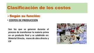Clasificación de los costos
Según su función:
• COSTOS DE PRODUCCION
Son los que se generan durante el
proceso de transformar la materia prima
en un producto final y se subdivide en:
Material Directo, mano de obra directa y
CIF
 