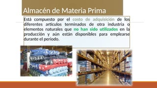 Está compuesto por el costo de adquisición de los
diferentes artículos terminados de otra industria o
elementos naturales que no han sido utilizados en la
producción y aún están disponibles para emplearse
durante el periodo.
Almacén de Materia Prima
 