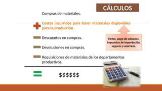 Compras de materiales.
Costos incurridos para tener materiales disponibles
para la producción.
Descuentos en compras.
Devoluciones en compras.
Requisiciones de materiales de los departamentos
productivos.
$$$$$$
CÁLCULOS
Fletes, pago de aduanas,
impuestos de importación,
seguros y acarreos.
 