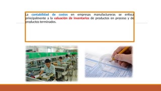 La contabilidad de costos en empresas manufactureras se enfoca
principalmente a la valuación de inventarios de productos en proceso y de
productos terminados.
 