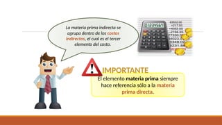 El elemento materia prima siempre
hace referencia sólo a la materia
prima directa.
La materia prima indirecta se
agrupa dentro de los costos
indirectos, el cual es el tercer
elemento del costo.
IMPORTANTE
 