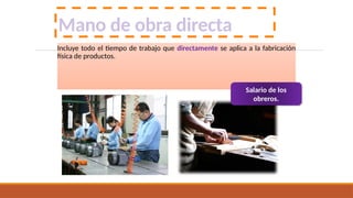 Mano de obra directa
Incluye todo el tiempo de trabajo que directamente se aplica a la fabricación
física de productos.
Salario de los
obreros.
 