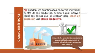 No pueden ser cuantificados en forma individual
dentro de los productos, debido a que incluyen
todos los costos que se realizan para tener en
operación una planta productiva.
C
A
R
A
C
T
E
R
Í
S
T
I
C
A
S
Incluye todos los costos de manufactura
que son utilizados, además de la
materia prima indirecta y la mano de
obra indirecta.
 