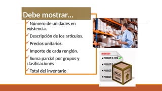 Número de unidades en
existencia.
Descripción de los artículos.
Precios unitarios.
Importe de cada renglón.
Suma parcial por grupos y
clasificaciones
Total del inventario.
Debe mostrar…
 