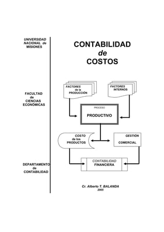 UNIVERSIDAD
NACIONAL de
MISIONES
FACULTAD
de
CIENCIAS
ECONÓMICAS
DEPARTAMENTO
de
CONTABILIDAD
CONTABILIDAD
de
COSTOS
PROCESO
PRODUCTIVO
FACTORES
de la
PRODUCCIÓN
FACTORES
INTERNOS
COSTO
de los
PRODUCTOS
GESTIÓN
COMERCIAL
CONTABILIDAD
FINANCIERA
Cr. Alberto T. BALANDA
2005
 