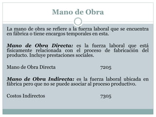 Mano de Obra 
La mano de obra se refiere a la fuerza laboral que se encuentra 
en fábrica o tiene encargos temporales en esta. 
Mano de Obra Directa: es la fuerza laboral que está 
físicamente relacionada con el proceso de fabricación del 
producto. Incluye prestaciones sociales. 
Mano de Obra Directa 7205 
Mano de Obra Indirecta: es la fuerza laboral ubicada en 
fábrica pero que no se puede asociar al proceso productivo. 
Costos Indirectos 7305 
 