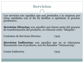 Servicios 
Los servicios son aquellos que son prestados a la empresa por 
otras entidades con el fin de facilitar u optimizar el proceso 
productivo. 
Servicios Directos: son aquellos que hacen parte del proceso 
de transformación del producto, se conocen como “Maquila”. 
Contratos de Servicios Directos 7405 
Servicios Indirectos: son aquellos que no se relacionan 
físicamente con el producto, son los llamados “Outsourcing”. 
Costos Indirectos 7305 
 