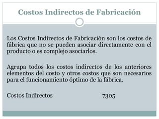 Costos Indirectos de Fabricación 
Los Costos Indirectos de Fabricación son los costos de 
fábrica que no se pueden asociar directamente con el 
producto o es complejo asociarlos. 
Agrupa todos los costos indirectos de los anteriores 
elementos del costo y otros costos que son necesarios 
para el funcionamiento óptimo de la fábrica. 
Costos Indirectos 7305 
 