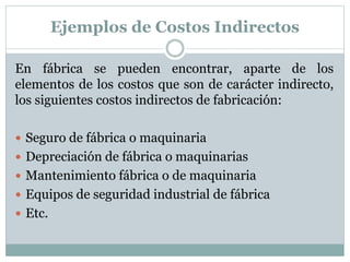 Ejemplos de Costos Indirectos 
En fábrica se pueden encontrar, aparte de los 
elementos de los costos que son de carácter indirecto, 
los siguientes costos indirectos de fabricación: 
 Seguro de fábrica o maquinaria 
 Depreciación de fábrica o maquinarias 
 Mantenimiento fábrica o de maquinaria 
 Equipos de seguridad industrial de fábrica 
 Etc. 
 
