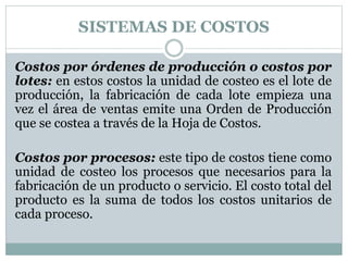 SISTEMAS DE COSTOS 
Costos por órdenes de producción o costos por 
lotes: en estos costos la unidad de costeo es el lote de 
producción, la fabricación de cada lote empieza una 
vez el área de ventas emite una Orden de Producción 
que se costea a través de la Hoja de Costos. 
Costos por procesos: este tipo de costos tiene como 
unidad de costeo los procesos que necesarios para la 
fabricación de un producto o servicio. El costo total del 
producto es la suma de todos los costos unitarios de 
cada proceso. 
 