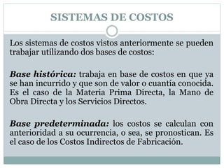 SISTEMAS DE COSTOS 
Los sistemas de costos vistos anteriormente se pueden 
trabajar utilizando dos bases de costos: 
Base histórica: trabaja en base de costos en que ya 
se han incurrido y que son de valor o cuantía conocida. 
Es el caso de la Materia Prima Directa, la Mano de 
Obra Directa y los Servicios Directos. 
Base predeterminada: los costos se calculan con 
anterioridad a su ocurrencia, o sea, se pronostican. Es 
el caso de los Costos Indirectos de Fabricación. 
 
