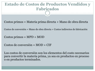 Estado de Costos de Productos Vendidos y 
Fabricados 
Costos primos = Materia prima directa + Mano de obra directa 
Costos de conversión = Mano de obra directa + Costos indirectos de fabricación 
Costos primos = MPD + MOD 
Costos de conversión = MOD + CIF 
Los costos de conversión son los elementos del costo necesarios 
para convertir la materia prima, ya sea en productos en proceso 
o en productos terminados. 
 