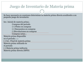 Juego de Inventario de Materia prima 
Se hace necesario en ocasiones determinar la materia prima directa acudiendo a un 
pequeño juego de inventario: 
Inv. Inicial de materia prima 1 
Compras del periodo 
(+) Fletes en compras 
(-) Descuentos en compras 
(-)Devoluciones en compras 
Compras netas 2 
Materia prima disponible 
en el periodo 1 + 2 
(-) Inv. Final de materia prima 
Materia prima utilizada en 
el periodo 
(-) Materia prima indirecta 
Materia prima directa (MPD) 
 