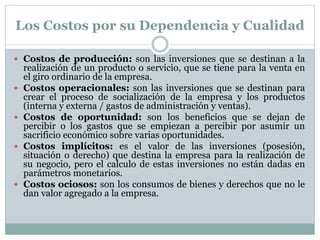 Los Costos por su Dependencia y Cualidad 
 Costos de producción: son las inversiones que se destinan a la 
realización de un producto o servicio, que se tiene para la venta en 
el giro ordinario de la empresa. 
 Costos operacionales: son las inversiones que se destinan para 
crear el proceso de socialización de la empresa y los productos 
(interna y externa / gastos de administración y ventas). 
 Costos de oportunidad: son los beneficios que se dejan de 
percibir o los gastos que se empiezan a percibir por asumir un 
sacrificio económico sobre varias oportunidades. 
 Costos implícitos: es el valor de las inversiones (posesión, 
situación o derecho) que destina la empresa para la realización de 
su negocio, pero el calculo de estas inversiones no están dadas en 
parámetros monetarios. 
 Costos ociosos: son los consumos de bienes y derechos que no le 
dan valor agregado a la empresa. 
 