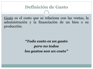 Definición de Gasto 
Gasto es el costo que se relaciona con las ventas, la 
administración y la financiación de un bien o su 
producción. 
“Todo costo es un gasto 
pero no todos 
los gastos son un costo” 
 