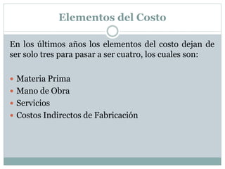 Elementos del Costo 
En los últimos años los elementos del costo dejan de 
ser solo tres para pasar a ser cuatro, los cuales son: 
 Materia Prima 
 Mano de Obra 
 Servicios 
 Costos Indirectos de Fabricación 
 