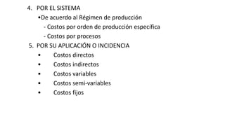 4. POR EL SISTEMA
•De acuerdo al Régimen de producción
- Costos por orden de producción específica
- Costos por procesos
5. POR SU APLICACIÓN O INCIDENCIA
• Costos directos
• Costos indirectos
• Costos variables
• Costos semi-variables
• Costos fijos
 