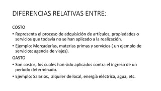 DIFERENCIAS RELATIVAS ENTRE:
COSTO
• Representa el proceso de adquisición de artículos, propiedades o
servicios que todavía no se han aplicado a la realización.
• Ejemplo: Mercaderías, materias primas y servicios ( un ejemplo de
servicios: agencia de viajes).
GASTO
• Son costos, los cuales han sido aplicados contra el ingreso de un
periodo determinado.
• Ejemplo: Salarios, alquiler de local, energía eléctrica, agua, etc.
 