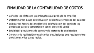 FINALIDAD DE LA CONTABILIDAD DE COSTOS
• Conocer los costos de los productos que produce la empresa
• Determinar las bases de evaluación de ciertos elementos del balance
• Explicar los resultados mediante la acumulación del costo de los
productos para su comparación con el precio de venta
• Establecer provisiones de costos y de ingresos de explotación
• Constatar la realización y explicar las desviaciones que resulten entre
provisiones y los datos reales.
 