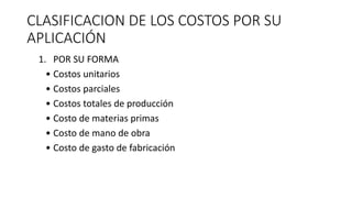 CLASIFICACION DE LOS COSTOS POR SU
APLICACIÓN
1. POR SU FORMA
• Costos unitarios
• Costos parciales
• Costos totales de producción
• Costo de materias primas
• Costo de mano de obra
• Costo de gasto de fabricación
 