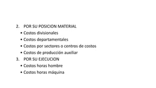 2. POR SU POSICION MATERIAL
• Costos divisionales
• Costos departamentales
• Costos por sectores o centros de costos
• Costos de producción auxiliar
3. POR SU EJECUCION
• Costos horas hombre
• Costos horas máquina
 