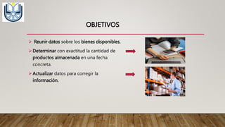 OBJETIVOS
 Reunir datos sobre los bienes disponibles.
Determinar con exactitud la cantidad de
productos almacenada en una fecha
concreta.
Actualizar datos para corregir la
información.
 