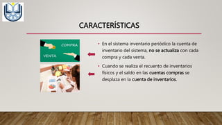 CARACTERÍSTICAS
• En el sistema inventario periódico la cuenta de
inventario del sistema, no se actualiza con cada
compra y cada venta.
• Cuando se realiza el recuento de inventarios
físicos y el saldo en las cuentas compras se
desplaza en la cuenta de inventarios.
 