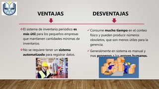 VENTAJAS DESVENTAJAS
El sistema de inventario periódico es
más útil para los pequeños empresas
que mantienen cantidades mínimas de
inventarios.
No se requiere tener un sistema
automatizado para registrar datos.
Consume mucho tiempo en el conteo
físico y pueden producir números
obsoletos, que son menos útiles para la
gerencia.
Generalmente en sistema es manual y
mas propenso a los errores humanos.
 