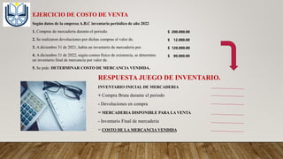EJERCICIO DE COSTO DE VENTA
Según datos de la empresa A.B.C inventario periódico de año 2022
1. Compras de mercaderia durante el periodo.
2. Se realizaron devoluciones por dichas compras el valor de.
3. A diciembre 31 de 2021, había un inventario de mercaderia por.
4. A diciembre 31 de 2022, según conteo físico de existencia, se determino
un inventario final de mercancía por valor de.
5. Se pide: DETERMINAR COSTO DE MERCANCIA VENDIDA.
$ 200.000.00
$ 12.000.00
$ 120.000.00
$ 80.000.00
RESPUESTA JUEGO DE INVENTARIO.
INVENTARIO INICIAL DE MERCADERIA
+ Compra Bruta durante el periodo
- Devoluciones en compra
= MERCADERIA DISPONIBLE PARA LA VENTA
- Inventario Final de mercaderia
= COSTO DE LA MERCANCIA VENDIDA
 