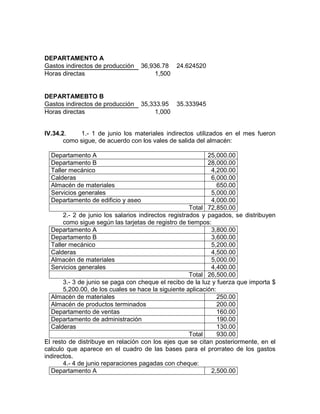 DEPARTAMENTO A
Gastos indirectos de producción   36,936.78 24.624520
Horas directas                         1,500


DEPARTAMEBTO B
Gastos indirectos de producción   35,333.95 35.333945
Horas directas                         1,000


IV.34.2.    1.- 1 de junio los materiales indirectos utilizados en el mes fueron
       como sigue, de acuerdo con los vales de salida del almacén:

  Departamento A                                            25,000.00
  Departamento B                                            28,000.00
  Taller mecánico                                            4,200.00
  Calderas                                                   6,000.00
  Almacén de materiales                                         650.00
  Servicios generales                                        5,000.00
  Departamento de edificio y aseo                            4,000.00
                                                      Total 72,850.00
       2.- 2 de junio los salarios indirectos registrados y pagados, se distribuyen
       como sigue según las tarjetas de registro de tiempos:
  Departamento A                                             3,800.00
  Departamento B                                             3,600.00
  Taller mecánico                                            5,200.00
  Calderas                                                   4,500.00
  Almacén de materiales                                      5,000.00
  Servicios generales                                        4,400.00
                                                      Total 26,500.00
       3.- 3 de junio se paga con cheque el recibo de la luz y fuerza que importa $
       5,200.00, de los cuales se hace la siguiente aplicación:
  Almacén de materiales                                         250.00
  Almacén de productos terminados                               200.00
  Departamento de ventas                                        160.00
  Departamento de administración                                190.00
  Calderas                                                      130.00
                                                      Total     930.00
El resto de distribuye en relación con los ejes que se citan posteriormente, en el
calculo que aparece en el cuadro de las bases para el prorrateo de los gastos
indirectos.
       4.- 4 de junio reparaciones pagadas con cheque:
  Departamento A                                             2,500.00
 