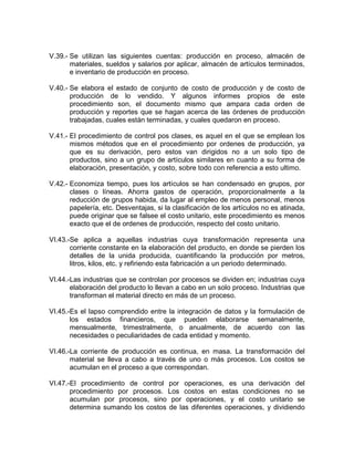 V.39.- Se utilizan las siguientes cuentas: producción en proceso, almacén de
       materiales, sueldos y salarios por aplicar, almacén de artículos terminados,
       e inventario de producción en proceso.

V.40.- Se elabora el estado de conjunto de costo de producción y de costo de
       producción de lo vendido. Y algunos informes propios de este
       procedimiento son, el documento mismo que ampara cada orden de
       producción y reportes que se hagan acerca de las órdenes de producción
       trabajadas, cuales están terminadas, y cuales quedaron en proceso.

V.41.- El procedimiento de control pos clases, es aquel en el que se emplean los
       mismos métodos que en el procedimiento por ordenes de producción, ya
       que es su derivación, pero estos van dirigidos no a un solo tipo de
       productos, sino a un grupo de artículos similares en cuanto a su forma de
       elaboración, presentación, y costo, sobre todo con referencia a esto ultimo.

V.42.- Economiza tiempo, pues los artículos se han condensado en grupos, por
       clases o líneas. Ahorra gastos de operación, proporcionalmente a la
       reducción de grupos habida, da lugar al empleo de menos personal, menos
       papelería, etc. Desventajas, si la clasificación de los artículos no es atinada,
       puede originar que se falsee el costo unitario, este procedimiento es menos
       exacto que el de ordenes de producción, respecto del costo unitario.

VI.43.-Se aplica a aquellas industrias cuya transformación representa una
       corriente constante en la elaboración del producto, en donde se pierden los
       detalles de la unida producida, cuantificando la producción por metros,
       litros, kilos, etc. y refiriendo esta fabricación a un periodo determinado.

VI.44.-Las industrias que se controlan por procesos se dividen en; industrias cuya
       elaboración del producto lo llevan a cabo en un solo proceso. Industrias que
       transforman el material directo en más de un proceso.

VI.45.-Es el lapso comprendido entre la integración de datos y la formulación de
       los estados financieros, que pueden elaborarse semanalmente,
       mensualmente, trimestralmente, o anualmente, de acuerdo con las
       necesidades o peculiaridades de cada entidad y momento.

VI.46.-La corriente de producción es continua, en masa. La transformación del
       material se lleva a cabo a través de uno o más procesos. Los costos se
       acumulan en el proceso a que correspondan.

VI.47.-El procedimiento de control por operaciones, es una derivación del
       procedimiento por procesos. Los costos en estas condiciones no se
       acumulan por procesos, sino por operaciones, y el costo unitario se
       determina sumando los costos de las diferentes operaciones, y dividiendo
 