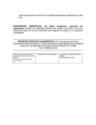 cada importe entre el número de unidades equivalentes trabajadas en cada
          una.



INTEGRACIÓN CONCEPTUAL. (El titular académico, conocerá las
respuestas) Conocer los diferentes sistemas de registro de costos, así como
determinar cada uno de los elementos que integran los costos y su respectiva
contabilidad.


--------------------------------------------------------------------------------------------------------------
       REPORTES CRITICOS O SUGERENTES A: Dr. Ernesto Guerra García,
Coordinador General Educativo. (Correo electrónico eguerra@uaim.edu.mx) Benito
           Juárez No. 39, Mochicahui, El Fuerte, Sinaloa, México. C.P. 81890,
                                         Tel. 01 69889 2 00 42.
--------------------------------------------------------------------------------------------------------------

Recibido en la Coordinación General         Revisado del 13 al 26 de septiembre   Autorizado por la Coordinación General
Educativa de la M. en E y N Lizbeth Félix                                         Educativa:
Miranda:                                                                          El 26 de septiembre de 2007
Miércoles 12 de septiembre de 2007
09:01:15 -0500
 