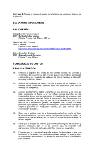 Actividad 3: Realice el registro de costos por el sistema de costos por órdenes de
producción.


ESCENARIOS INFORMATIVOS


BIBLIOGRAFÍA
Calleja Bernal, Francisco Javier
2001 Contabilidad de costos
       Editorial Prentice Hall, México, 196 pp.

Del río González, Cristóbal
1998 Costos I
       Editorial Ecafsa. México.
       http://www.lafacu.com/apuntes/contabilidad/Costos_I/default.htm

Del río González, Cristóbal
2000 Costos Integral Conjunto
       Editorial Ecafsa. México.


CONTABILIDAD DE COSTOS

PRINCIPIA TEMÁTICA
I.1.-   Sintetizar y registrar los costos de los centros fabriles, de servicios y
        comerciales de una empresa con el fin de que puedan medirse, controlarse
        e interpretarse los resultados de cada uno de ellos a través de la obtención
        de costos unitarios y totales.

I.2.-   Analizar los sistemas de costeo, calcular el costo de un producto o un
        servicio, valuar inventarios, detectar áreas de oportunidad para reducir
        costos y ser competitivo.

I.3.-   Analizar planteamientos sobre segmentos de una empresa y no sobre su
        total, prediciendo el futuro, a la vez refleja hechos ocurridos, en los
        movimientos de sus cuentas intervienen principalmente las unidades, solo
        registra operaciones internas, facilita la preparación de informes para una
        eficiente dirección de los negocios, sus periodos contables son más cortos
        que los de la contabilidad general, se respetan tanto normas contables
        generales (por ejemplo principio de devengado) como normas que fija la
        empresa (volumen de Producción normal), su idea implícita es la
        minimización de costos.

I.4.-   Saber que la palabra costo tiene dos acepciones básicas; puede significar
        la suma de esfuerzos y recursos que se han invertido para producir algo. La
        segunda acepción se refiere a lo que se sacrifica o se desplaza en lugar de
        la cosa elegida.

I.5.-   Saber que es el costo de un bien, que constituye el conjunto de esfuerzos y
        recursos realizados con el fin de producir algo, la inversión está
        representada en tiempo, esfuerzo o sacrificio y recursos o capitales.

I.6.-   Entender que el costo significa desplazamiento de alternativas, o sea, que
        el costo es el de aquella otra que fue escogida en su lugar. Si se eligió algo,
        su costo estará representado por lo que ha sido sacrificado o desplazado
        para obtenerlo.
 