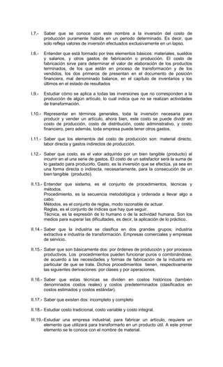 I.7.-   Saber que se conoce con este nombre a la inversión del costo de
        producción puramente habida en un periodo determinado. Es decir, que
        solo refleja valores de inversión efectuados exclusivamente en un lapso.

I.8.-   Entender que está formado por tres elementos básicos: materiales, sueldos
        y salarios, y otros gastos de fabricación o producción. El costo de
        fabricación sirve para determinar el valor de elaboración de los productos
        terminados, de los que están en proceso de transformación y de los
        vendidos, los dos primeros de presentan en el documento de posición
        financiera, mal denominado balance, en el capítulo de inventarios y los
        últimos en el estado de resultados

I.9.-   Estudiar cómo se aplica a todas las inversiones que no corresponden a la
        producción de algún artículo, lo cual indica que no se realizan actividades
        de transformación.

I.10.- Representar en términos generales, toda la inversión necesaria para
       producir y vender un artículo, ahora bien, este costo se puede dividir en
       costo de producción, costo de distribución, costo administrativo, y costo
       financiero, pero además, toda empresa puede tener otros gastos.

I.11.- Saber que los elementos del costo de producción son: material directo,
       labor directa y gastos indirectos de producción.

I.12.- Saber que costo, es el valor adquirido por un bien tangible (producto) al
       incurrir en el una serie de gastos. El costo de un satisfactor será la suma de
       lo gastado para producirlo. Gasto, es la inversión que se efectúa, ya sea en
       una forma directa o indirecta, necesariamente, para la consecución de un
       bien tangible (producto).

II.13.- Entender que sistema, es el conjunto de procedimientos, técnicas y
        métodos.
        Procedimiento, es la secuencia metodológica y ordenada a llevar algo a
        cabo.
        Métodos, es el conjunto de reglas, modo razonable de actuar.
        Reglas, es el conjunto de índices que hay que seguir.
        Técnica, es la expresión de lo humano o de la actividad humana. Son los
        medios para superar las dificultades, es decir, la aplicación de lo práctico.

II.14.- Saber que la industria se clasifica en dos grandes grupos; industria
        extractiva e industria de transformación. Empresas comerciales y empresas
        de servicio.

II.15.- Saber que son básicamente dos: por órdenes de producción y por procesos
        productivos. Los procedimientos pueden funcionar puros o combinándose,
        de acuerdo a las necesidades y formas de fabricación de la industria en
        particular de que se trate. Dichos procedimientos tienen, respectivamente
        las siguientes derivaciones: por clases y por operaciones.

II.16.- Saber que estas técnicas se dividen en costos históricos (también
        denominados costos reales) y costos predeterminados (clasificados en
        costos estimados y costos estándar).

II.17.- Saber que existen dos: incompleto y completo

II.18.- Estudiar costo tradicional, costo variable y costo integral.

III.19.- Estudiar una empresa industrial, para fabricar un artículo, requiere un
         elemento que utilizará para transformarlo en un producto útil. A este primer
         elemento se le conoce con el nombre de material.
 