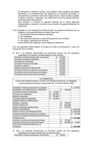 Es necesario el esfuerzo humano, que realizan todas aquellas actividades
      tendientes a la transformación del material en un producto terminado. A
      este elemento se le llama costo del trabajo directo y otros nombres sueldos
      y salario a obreros u operarios, que intervienen en forma precisa (directa),
      en la fabricación del producto.
      Para producir un artículo se requiere además de un tercer elemento
      indispensable y accesorio, conocido con el nombre de gastos indirectos de
      producción.

III.20.- Estudiar en una industria de transformación, los estados financieros que se
         elaboran, o que esencialmente se deben hacer son:
         1.- De posición financiera (balance general)
         2.- De resultados
         3.- De costo de producción y costo de producción de lo vendido
         4.- De origen y aplicación de recursos.
         Estos informes de clasifican como: estáticos y dinámicos.

Con los siguientes datos elabore el estado de costo de producción y costo de
producción de lo vendido.

III. 20.1.- La empresa denominada La Comercial cuenta con los siguientes
        materiales en el periodo correspondiente al mes de abril.
    Inventario inicial de producción en proceso        $ 30,000
    Inventario inicial de materiales                       10,000
    Compras de materiales                                 160,000
    Inventario final de materiales                         20,000
    Sueldos y salarios                                     50,000
    Gastos indirectos de fabricación                       60,000
    Inventario final de producción en proceso              20,000
    Inventario inicial de artículos terminados             75,000
    Inventario final de artículos terminados               80,000

                              LA COMERCIAL
   COSTO DE PRODUCCIÓN Y COSTO DE PRODUCCIÓN DE LO VENDIDO.
     Correspondiente al periodo comprendido del 1 al 30 de abril de 2003.

Inventario inicial de producción en proceso                               $ 30,000
MATERIAL UTILIZADO EN EL PERIODO                            $   150,000
Inventario inicial de materiales              $ 10,000
Compras de materiales                         $ 160,000
Material disponible                           $ 170,000
Inventario final de materiales                $ 20,000
LABOR DIRECTA EMPLEADA
Sueldos y salarios                                          $    50,000
COSTO DIRECTO                                               $   200,000
Gastos indirectos de fabricación                            $    60,000
COSTO INCURRIDO                                                           $ 260,000
COSTO TOTAL DE PRODUCCIÓN                                                 $ 290,000
Inventario final de producción en proceso                                 $ 20,000
COSTO DE PRODUCCIÓN DE ARTÍCULOS
TERMINADOS                                                                $ 270,000
Inventario inicial de artículos terminados                  $    75,000
Inventario final de artículos terminados                    $    80,000 -$    5,000
COSTO DE PRODUCCIÓN DE LO
VENDIDO                                                                   $ 265,000

III. 20.2.- La empresa denominada La Principal cuenta con los siguientes
        materiales los cuales corresponden al mes de mayo.
    Inventario inicial de producción en proceso       $ 55,000
 