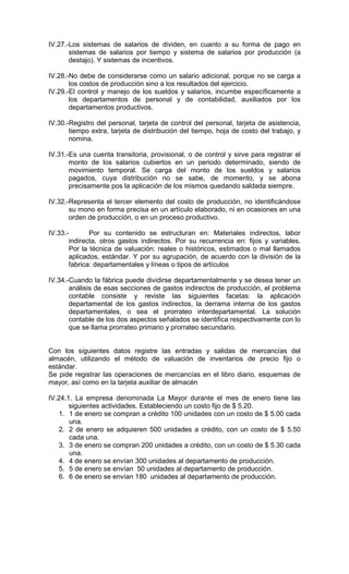 IV.27.-Los sistemas de salarios de dividen, en cuanto a su forma de pago en
       sistemas de salarios por tiempo y sistema de salarios por producción (a
       destajo). Y sistemas de incentivos.

IV.28.-No debe de considerarse como un salario adicional, porque no se carga a
       los costos de producción sino a los resultados del ejercicio.
IV.29.-El control y manejo de los sueldos y salarios, incumbe específicamente a
       los departamentos de personal y de contabilidad, auxiliados por los
       departamentos productivos.

IV.30.-Registro del personal, tarjeta de control del personal, tarjeta de asistencia,
       tiempo extra, tarjeta de distribución del tiempo, hoja de costo del trabajo, y
       nomina.

IV.31.-Es una cuenta transitoria, provisional, o de control y sirve para registrar el
       monto de los salarios cubiertos en un periodo determinado, siendo de
       movimiento temporal. Se carga del monto de los sueldos y salarios
       pagados, cuya distribución no se sabe, de momento, y se abona
       precisamente pos la aplicación de los mismos quedando saldada siempre.

IV.32.-Representa el tercer elemento del costo de producción, no identificándose
       su mono en forma precisa en un artículo elaborado, ni en ocasiones en una
       orden de producción, o en un proceso productivo.

IV.33.-       Por su contenido se estructuran en: Materiales indirectos, labor
       indirecta, otros gastos indirectos. Por su recurrencia en: fijos y variables.
       Por la técnica de valuación: reales o históricos, estimados o mal llamados
       aplicados, estándar. Y por su agrupación, de acuerdo con la división de la
       fabrica: departamentales y líneas o tipos de artículos

IV.34.-Cuando la fábrica puede dividirse departamentalmente y se desea tener un
       análisis de esas secciones de gastos indirectos de producción, el problema
       contable consiste y reviste las siguientes facetas: la aplicación
       departamental de los gastos indirectos, la derrama interna de los gastos
       departamentales, o sea el prorrateo interdepartamental. La solución
       contable de los dos aspectos señalados se identifica respectivamente con lo
       que se llama prorrateo primario y prorrateo secundario.


Con los siguientes datos registre las entradas y salidas de mercancías del
almacén, utilizando el método de valuación de inventarios de precio fijo o
estándar.
Se pide registrar las operaciones de mercancías en el libro diario, esquemas de
mayor, así como en la tarjeta auxiliar de almacén

IV.24.1. La empresa denominada La Mayor durante el mes de enero tiene las
       siguientes actividades. Estableciendo un costo fijo de $ 5.20.
   1. 1 de enero se compran a crédito 100 unidades con un costo de $ 5.00 cada
       una.
   2. 2 de enero se adquieren 500 unidades a crédito, con un costo de $ 5.50
       cada una.
   3. 3 de enero se compran 200 unidades a crédito, con un costo de $ 5.30 cada
       una.
   4. 4 de enero se envían 300 unidades al departamento de producción.
   5. 5 de enero se envían 50 unidades al departamento de producción.
   6. 6 de enero se envían 180 unidades al departamento de producción.
 