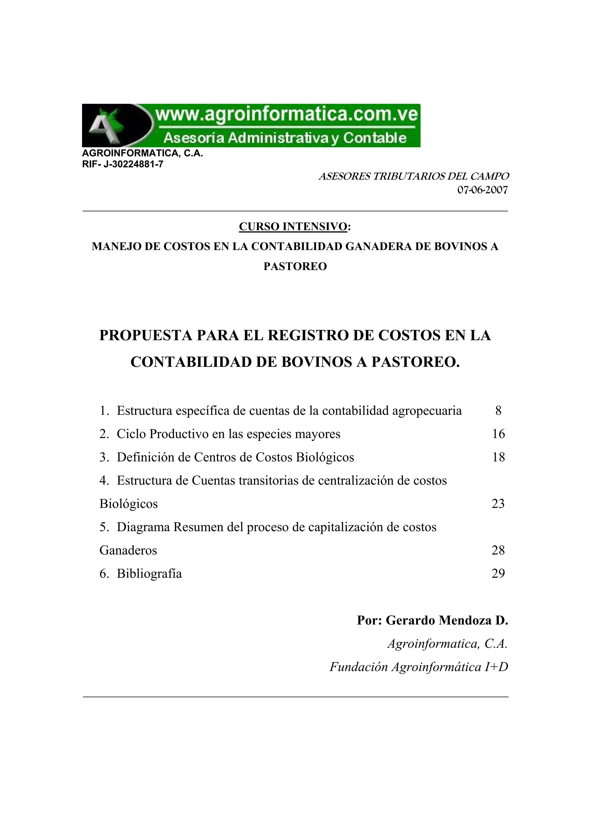 AGROINFORMATICA, C.A.
RIF- J-30224881-7
ASESORES TRIBUTARIOS DEL CAMPO
07-06-2007
_______________________________________________________________
CURSO INTENSIVO:
MANEJO DE COSTOS EN LA CONTABILIDAD GANADERA DE BOVINOS A
PASTOREO
PROPUESTA PARA EL REGISTRO DE COSTOS EN LA
CONTABILIDAD DE BOVINOS A PASTOREO.
1. Estructura específica de cuentas de la contabilidad agropecuaria 8
2. Ciclo Productivo en las especies mayores 16
3. Definición de Centros de Costos Biológicos 18
4. Estructura de Cuentas transitorias de centralización de costos
Biológicos 23
5. Diagrama Resumen del proceso de capitalización de costos
Ganaderos 28
6. Bibliografía 29
Por: Gerardo Mendoza D.
Agroinformatica, C.A.
Fundación Agroinformática I+D
_______________________________________________________________
 
