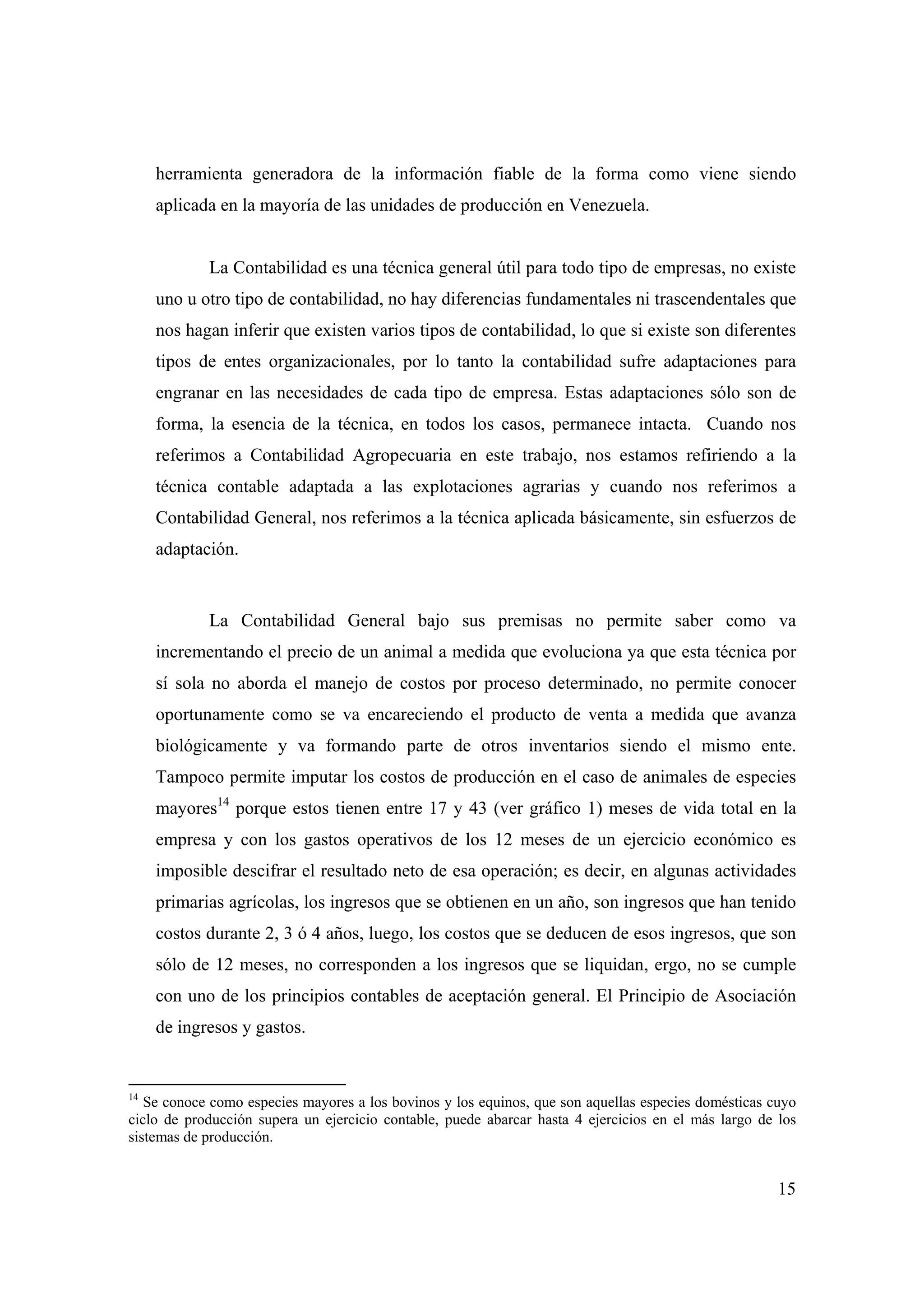 15
herramienta generadora de la información fiable de la forma como viene siendo
aplicada en la mayoría de las unidades de producción en Venezuela.
La Contabilidad es una técnica general útil para todo tipo de empresas, no existe
uno u otro tipo de contabilidad, no hay diferencias fundamentales ni trascendentales que
nos hagan inferir que existen varios tipos de contabilidad, lo que si existe son diferentes
tipos de entes organizacionales, por lo tanto la contabilidad sufre adaptaciones para
engranar en las necesidades de cada tipo de empresa. Estas adaptaciones sólo son de
forma, la esencia de la técnica, en todos los casos, permanece intacta. Cuando nos
referimos a Contabilidad Agropecuaria en este trabajo, nos estamos refiriendo a la
técnica contable adaptada a las explotaciones agrarias y cuando nos referimos a
Contabilidad General, nos referimos a la técnica aplicada básicamente, sin esfuerzos de
adaptación.
La Contabilidad General bajo sus premisas no permite saber como va
incrementando el precio de un animal a medida que evoluciona ya que esta técnica por
sí sola no aborda el manejo de costos por proceso determinado, no permite conocer
oportunamente como se va encareciendo el producto de venta a medida que avanza
biológicamente y va formando parte de otros inventarios siendo el mismo ente.
Tampoco permite imputar los costos de producción en el caso de animales de especies
mayores14
porque estos tienen entre 17 y 43 (ver gráfico 1) meses de vida total en la
empresa y con los gastos operativos de los 12 meses de un ejercicio económico es
imposible descifrar el resultado neto de esa operación; es decir, en algunas actividades
primarias agrícolas, los ingresos que se obtienen en un año, son ingresos que han tenido
costos durante 2, 3 ó 4 años, luego, los costos que se deducen de esos ingresos, que son
sólo de 12 meses, no corresponden a los ingresos que se liquidan, ergo, no se cumple
con uno de los principios contables de aceptación general. El Principio de Asociación
de ingresos y gastos.
14
Se conoce como especies mayores a los bovinos y los equinos, que son aquellas especies domésticas cuyo
ciclo de producción supera un ejercicio contable, puede abarcar hasta 4 ejercicios en el más largo de los
sistemas de producción.
 