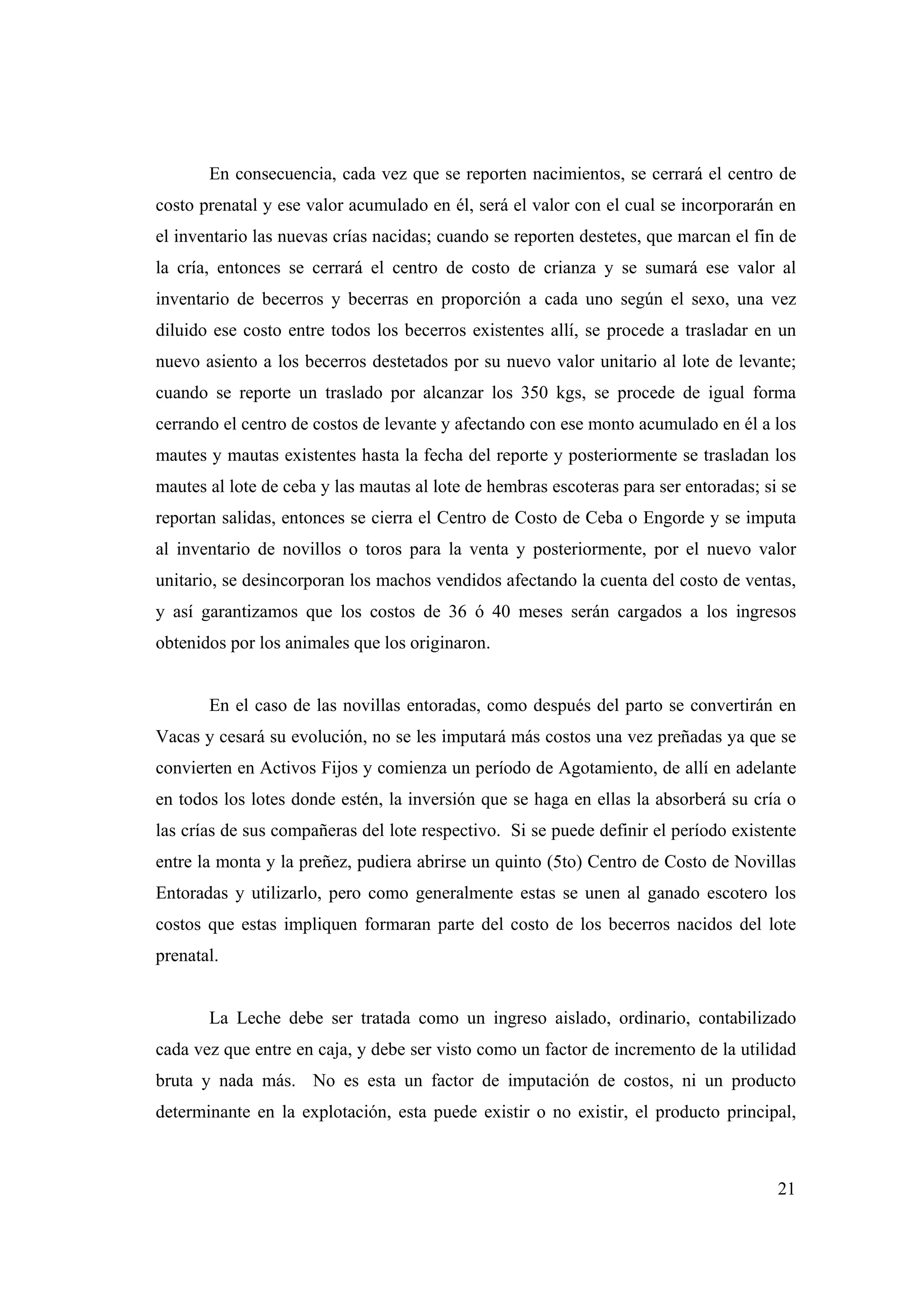 21
En consecuencia, cada vez que se reporten nacimientos, se cerrará el centro de
costo prenatal y ese valor acumulado en él, será el valor con el cual se incorporarán en
el inventario las nuevas crías nacidas; cuando se reporten destetes, que marcan el fin de
la cría, entonces se cerrará el centro de costo de crianza y se sumará ese valor al
inventario de becerros y becerras en proporción a cada uno según el sexo, una vez
diluido ese costo entre todos los becerros existentes allí, se procede a trasladar en un
nuevo asiento a los becerros destetados por su nuevo valor unitario al lote de levante;
cuando se reporte un traslado por alcanzar los 350 kgs, se procede de igual forma
cerrando el centro de costos de levante y afectando con ese monto acumulado en él a los
mautes y mautas existentes hasta la fecha del reporte y posteriormente se trasladan los
mautes al lote de ceba y las mautas al lote de hembras escoteras para ser entoradas; si se
reportan salidas, entonces se cierra el Centro de Costo de Ceba o Engorde y se imputa
al inventario de novillos o toros para la venta y posteriormente, por el nuevo valor
unitario, se desincorporan los machos vendidos afectando la cuenta del costo de ventas,
y así garantizamos que los costos de 36 ó 40 meses serán cargados a los ingresos
obtenidos por los animales que los originaron.
En el caso de las novillas entoradas, como después del parto se convertirán en
Vacas y cesará su evolución, no se les imputará más costos una vez preñadas ya que se
convierten en Activos Fijos y comienza un período de Agotamiento, de allí en adelante
en todos los lotes donde estén, la inversión que se haga en ellas la absorberá su cría o
las crías de sus compañeras del lote respectivo. Si se puede definir el período existente
entre la monta y la preñez, pudiera abrirse un quinto (5to) Centro de Costo de Novillas
Entoradas y utilizarlo, pero como generalmente estas se unen al ganado escotero los
costos que estas impliquen formaran parte del costo de los becerros nacidos del lote
prenatal.
La Leche debe ser tratada como un ingreso aislado, ordinario, contabilizado
cada vez que entre en caja, y debe ser visto como un factor de incremento de la utilidad
bruta y nada más. No es esta un factor de imputación de costos, ni un producto
determinante en la explotación, esta puede existir o no existir, el producto principal,
 
