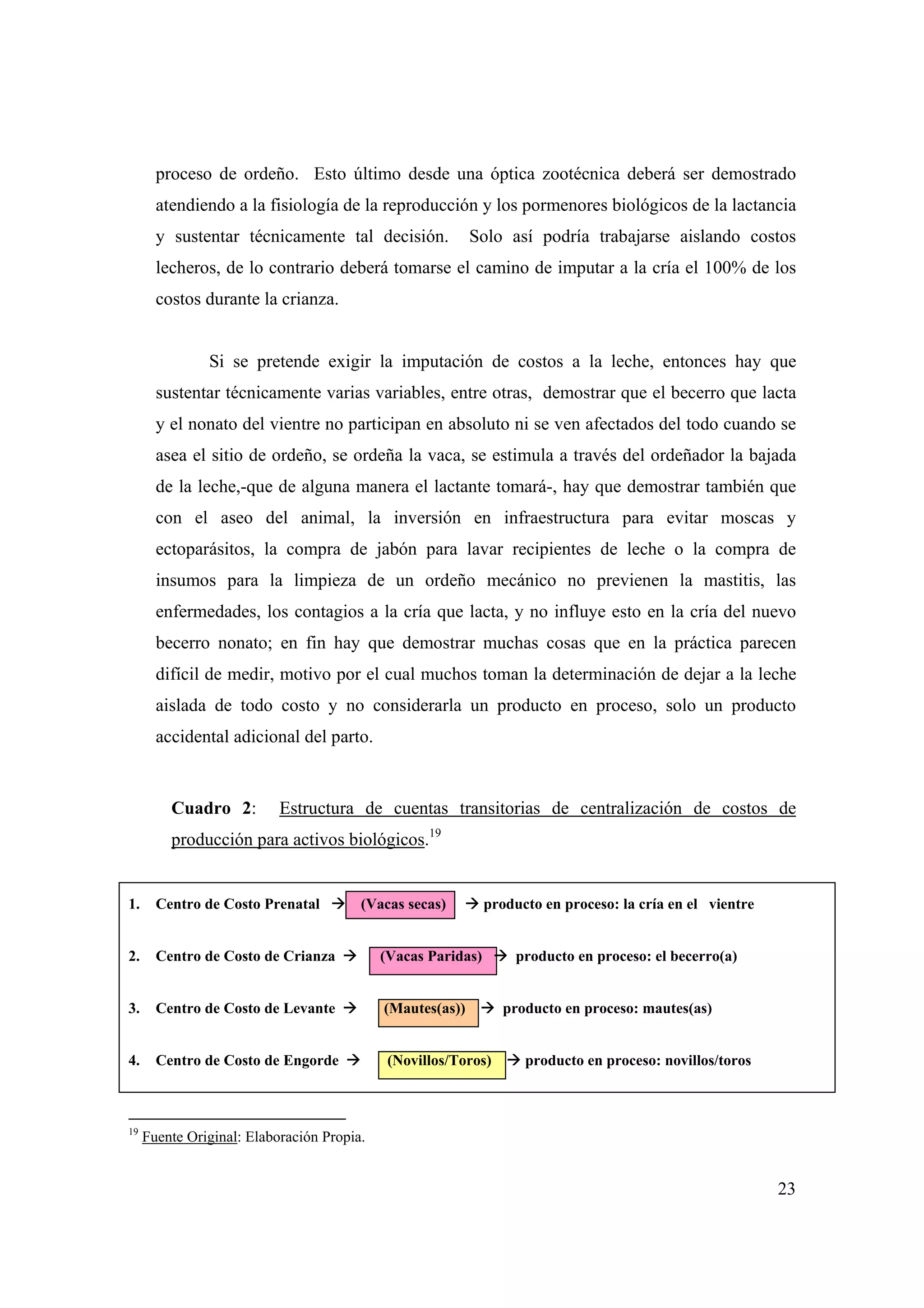23
proceso de ordeño. Esto último desde una óptica zootécnica deberá ser demostrado
atendiendo a la fisiología de la reproducción y los pormenores biológicos de la lactancia
y sustentar técnicamente tal decisión. Solo así podría trabajarse aislando costos
lecheros, de lo contrario deberá tomarse el camino de imputar a la cría el 100% de los
costos durante la crianza.
Si se pretende exigir la imputación de costos a la leche, entonces hay que
sustentar técnicamente varias variables, entre otras, demostrar que el becerro que lacta
y el nonato del vientre no participan en absoluto ni se ven afectados del todo cuando se
asea el sitio de ordeño, se ordeña la vaca, se estimula a través del ordeñador la bajada
de la leche,-que de alguna manera el lactante tomará-, hay que demostrar también que
con el aseo del animal, la inversión en infraestructura para evitar moscas y
ectoparásitos, la compra de jabón para lavar recipientes de leche o la compra de
insumos para la limpieza de un ordeño mecánico no previenen la mastitis, las
enfermedades, los contagios a la cría que lacta, y no influye esto en la cría del nuevo
becerro nonato; en fin hay que demostrar muchas cosas que en la práctica parecen
difícil de medir, motivo por el cual muchos toman la determinación de dejar a la leche
aislada de todo costo y no considerarla un producto en proceso, solo un producto
accidental adicional del parto.
Cuadro 2: Estructura de cuentas transitorias de centralización de costos de
producción para activos biológicos.19
1. Centro de Costo Prenatal (Vacas secas) producto en proceso: la cría en el vientre
2. Centro de Costo de Crianza (Vacas Paridas) producto en proceso: el becerro(a)
3. Centro de Costo de Levante (Mautes(as)) producto en proceso: mautes(as)
4. Centro de Costo de Engorde (Novillos/Toros) producto en proceso: novillos/toros
19
Fuente Original: Elaboración Propia.
 