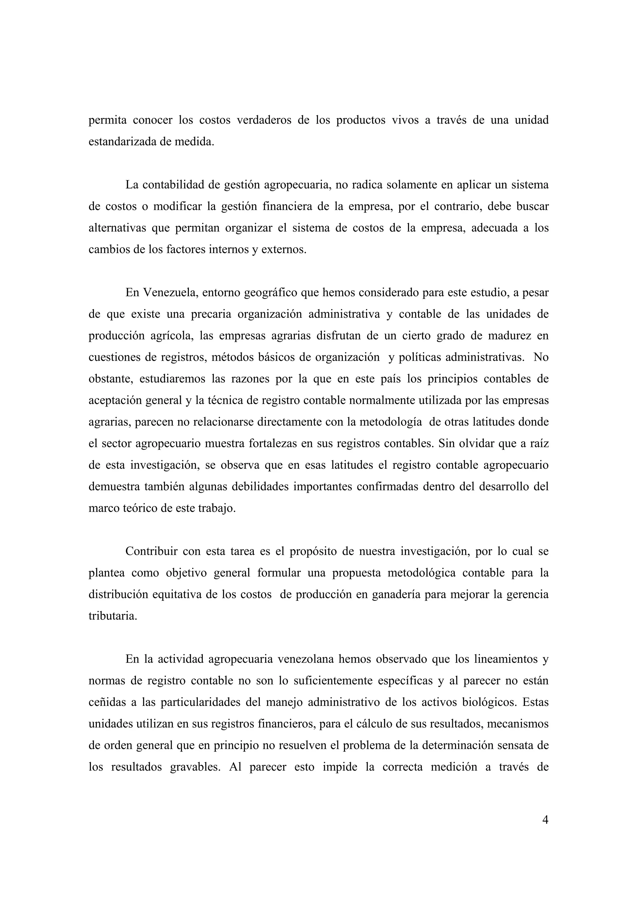 4
permita conocer los costos verdaderos de los productos vivos a través de una unidad
estandarizada de medida.
La contabilidad de gestión agropecuaria, no radica solamente en aplicar un sistema
de costos o modificar la gestión financiera de la empresa, por el contrario, debe buscar
alternativas que permitan organizar el sistema de costos de la empresa, adecuada a los
cambios de los factores internos y externos.
En Venezuela, entorno geográfico que hemos considerado para este estudio, a pesar
de que existe una precaria organización administrativa y contable de las unidades de
producción agrícola, las empresas agrarias disfrutan de un cierto grado de madurez en
cuestiones de registros, métodos básicos de organización y políticas administrativas. No
obstante, estudiaremos las razones por la que en este país los principios contables de
aceptación general y la técnica de registro contable normalmente utilizada por las empresas
agrarias, parecen no relacionarse directamente con la metodología de otras latitudes donde
el sector agropecuario muestra fortalezas en sus registros contables. Sin olvidar que a raíz
de esta investigación, se observa que en esas latitudes el registro contable agropecuario
demuestra también algunas debilidades importantes confirmadas dentro del desarrollo del
marco teórico de este trabajo.
Contribuir con esta tarea es el propósito de nuestra investigación, por lo cual se
plantea como objetivo general formular una propuesta metodológica contable para la
distribución equitativa de los costos de producción en ganadería para mejorar la gerencia
tributaria.
En la actividad agropecuaria venezolana hemos observado que los lineamientos y
normas de registro contable no son lo suficientemente específicas y al parecer no están
ceñidas a las particularidades del manejo administrativo de los activos biológicos. Estas
unidades utilizan en sus registros financieros, para el cálculo de sus resultados, mecanismos
de orden general que en principio no resuelven el problema de la determinación sensata de
los resultados gravables. Al parecer esto impide la correcta medición a través de
 