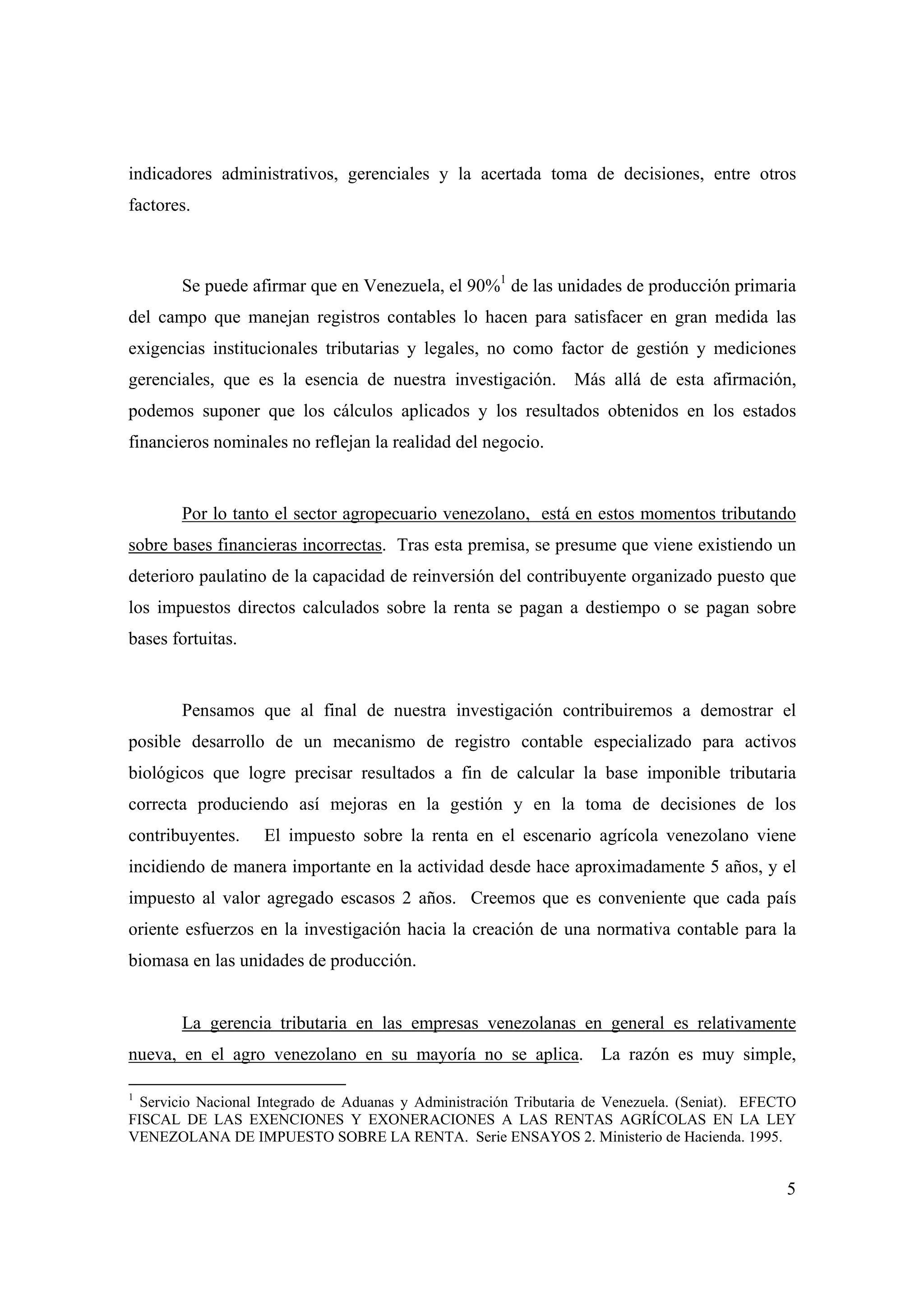 5
indicadores administrativos, gerenciales y la acertada toma de decisiones, entre otros
factores.
Se puede afirmar que en Venezuela, el 90%1
de las unidades de producción primaria
del campo que manejan registros contables lo hacen para satisfacer en gran medida las
exigencias institucionales tributarias y legales, no como factor de gestión y mediciones
gerenciales, que es la esencia de nuestra investigación. Más allá de esta afirmación,
podemos suponer que los cálculos aplicados y los resultados obtenidos en los estados
financieros nominales no reflejan la realidad del negocio.
Por lo tanto el sector agropecuario venezolano, está en estos momentos tributando
sobre bases financieras incorrectas. Tras esta premisa, se presume que viene existiendo un
deterioro paulatino de la capacidad de reinversión del contribuyente organizado puesto que
los impuestos directos calculados sobre la renta se pagan a destiempo o se pagan sobre
bases fortuitas.
Pensamos que al final de nuestra investigación contribuiremos a demostrar el
posible desarrollo de un mecanismo de registro contable especializado para activos
biológicos que logre precisar resultados a fin de calcular la base imponible tributaria
correcta produciendo así mejoras en la gestión y en la toma de decisiones de los
contribuyentes. El impuesto sobre la renta en el escenario agrícola venezolano viene
incidiendo de manera importante en la actividad desde hace aproximadamente 5 años, y el
impuesto al valor agregado escasos 2 años. Creemos que es conveniente que cada país
oriente esfuerzos en la investigación hacia la creación de una normativa contable para la
biomasa en las unidades de producción.
La gerencia tributaria en las empresas venezolanas en general es relativamente
nueva, en el agro venezolano en su mayoría no se aplica. La razón es muy simple,
1
Servicio Nacional Integrado de Aduanas y Administración Tributaria de Venezuela. (Seniat). EFECTO
FISCAL DE LAS EXENCIONES Y EXONERACIONES A LAS RENTAS AGRÍCOLAS EN LA LEY
VENEZOLANA DE IMPUESTO SOBRE LA RENTA. Serie ENSAYOS 2. Ministerio de Hacienda. 1995.
 