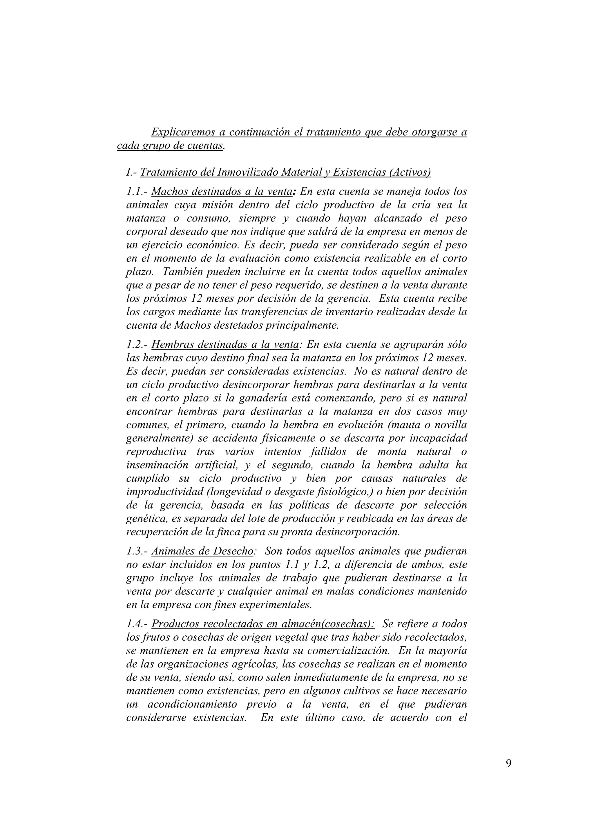 9
Explicaremos a continuación el tratamiento que debe otorgarse a
cada grupo de cuentas.
I.- Tratamiento del Inmovilizado Material y Existencias (Activos)
1.1.- Machos destinados a la venta: En esta cuenta se maneja todos los
animales cuya misión dentro del ciclo productivo de la cría sea la
matanza o consumo, siempre y cuando hayan alcanzado el peso
corporal deseado que nos indique que saldrá de la empresa en menos de
un ejercicio económico. Es decir, pueda ser considerado según el peso
en el momento de la evaluación como existencia realizable en el corto
plazo. También pueden incluirse en la cuenta todos aquellos animales
que a pesar de no tener el peso requerido, se destinen a la venta durante
los próximos 12 meses por decisión de la gerencia. Esta cuenta recibe
los cargos mediante las transferencias de inventario realizadas desde la
cuenta de Machos destetados principalmente.
1.2.- Hembras destinadas a la venta: En esta cuenta se agruparán sólo
las hembras cuyo destino final sea la matanza en los próximos 12 meses.
Es decir, puedan ser consideradas existencias. No es natural dentro de
un ciclo productivo desincorporar hembras para destinarlas a la venta
en el corto plazo si la ganadería está comenzando, pero si es natural
encontrar hembras para destinarlas a la matanza en dos casos muy
comunes, el primero, cuando la hembra en evolución (mauta o novilla
generalmente) se accidenta físicamente o se descarta por incapacidad
reproductiva tras varios intentos fallidos de monta natural o
inseminación artificial, y el segundo, cuando la hembra adulta ha
cumplido su ciclo productivo y bien por causas naturales de
improductividad (longevidad o desgaste fisiológico,) o bien por decisión
de la gerencia, basada en las políticas de descarte por selección
genética, es separada del lote de producción y reubicada en las áreas de
recuperación de la finca para su pronta desincorporación.
1.3.- Animales de Desecho: Son todos aquellos animales que pudieran
no estar incluidos en los puntos 1.1 y 1.2, a diferencia de ambos, este
grupo incluye los animales de trabajo que pudieran destinarse a la
venta por descarte y cualquier animal en malas condiciones mantenido
en la empresa con fines experimentales.
1.4.- Productos recolectados en almacén(cosechas): Se refiere a todos
los frutos o cosechas de origen vegetal que tras haber sido recolectados,
se mantienen en la empresa hasta su comercialización. En la mayoría
de las organizaciones agrícolas, las cosechas se realizan en el momento
de su venta, siendo así, como salen inmediatamente de la empresa, no se
mantienen como existencias, pero en algunos cultivos se hace necesario
un acondicionamiento previo a la venta, en el que pudieran
considerarse existencias. En este último caso, de acuerdo con el
 