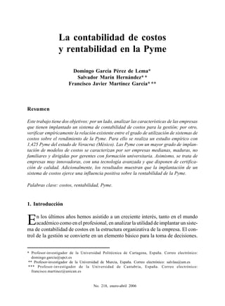 La contabilidad de costos y rentabilidad en la Pyme



                  La contabilidad de costos
                  y rentabilidad en la Pyme

                           Domingo García Pérez de Lema*
                            Salvador Marín Hernández* *
                         Francisco Javier Martínez García* **



Resumen

Este trabajo tiene dos objetivos: por un lado, analizar las características de las empresas
que tienen implantado un sistema de contabilidad de costos para la gestión; por otro,
verificar empíricamente la relación existente entre el grado de utilización de sistemas de
costos sobre el rendimiento de la Pyme. Para ello se realiza un estudio empírico con
1,425 Pyme del estado de Veracruz (México). Las Pyme con un mayor grado de implan-
tación de modelos de costos se caracterizan por ser empresas medianas, maduras, no
familiares y dirigidas por gerentes con formación universitaria. Asimismo, se trata de
empresas muy innovadoras, con una tecnología avanzada y que disponen de certifica-
ción de calidad. Adicionalmente, los resultados muestran que la implantación de un
sistema de costos ejerce una influencia positiva sobre la rentabilidad de la Pyme.

Palabras clave: costos, rentabilidad, Pyme.


1. Introducción


E    n los últimos años hemos asistido a un creciente interés, tanto en el mundo
     académico como en el profesional, en analizar la utilidad de implantar un siste-
ma de contabilidad de costos en la estructura organizativa de la empresa. El con-
trol de la gestión se convierte en un elemento básico para la toma de decisiones.


* Profesor-investigador de la Universidad Politécnica de Cartagena, España. Correo electrónico:
   domingo.garcia@upct.es
 ** Profesor-investigador de la Universidad de Murcia, España. Correo electrónico: salvlau@um.es
 *** Profesor-investigador de la Universidad de Cantabria, España. Correo electrónico:
   francisco.martinez@unican.es


                                        No. 218, enero-abril 2006                            39
 