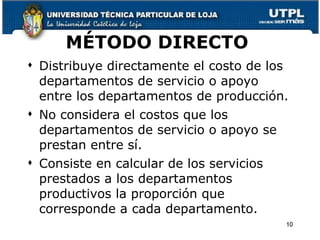 MÉTODO DIRECTO  Distribuye directamente el costo de los departamentos de servicio o apoyo entre los departamentos de producción. No considera el costos que los departamentos de servicio o apoyo se prestan entre sí. Consiste en calcular de los servicios prestados a los departamentos productivos la proporción que corresponde a cada departamento. 